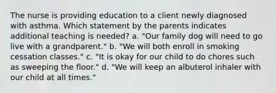 The nurse is providing education to a client newly diagnosed with asthma. Which statement by the parents indicates additional teaching is needed? a. "Our family dog will need to go live with a grandparent." b. "We will both enroll in smoking cessation classes." c. "It is okay for our child to do chores such as sweeping the floor." d. "We will keep an albuterol inhaler with our child at all times."