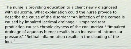 The nurse is providing education to a client newly diagnosed with glaucoma. What explanation could the nurse provide to describe the cause of the disorder? "An infection of the cornea is caused by impaired lacrimal drainage." "Impaired tear production causes chronic dryness of the conjunctiva." "Impaired drainage of aqueous humor results in an increase of intraocular pressure." "Retinal inflammation results in the clouding of the lens."