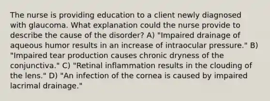 The nurse is providing education to a client newly diagnosed with glaucoma. What explanation could the nurse provide to describe the cause of the disorder? A) "Impaired drainage of aqueous humor results in an increase of intraocular pressure." B) "Impaired tear production causes chronic dryness of the conjunctiva." C) "Retinal inflammation results in the clouding of the lens." D) "An infection of the cornea is caused by impaired lacrimal drainage."