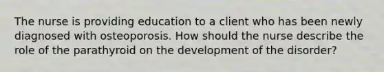 The nurse is providing education to a client who has been newly diagnosed with osteoporosis. How should the nurse describe the role of the parathyroid on the development of the disorder?