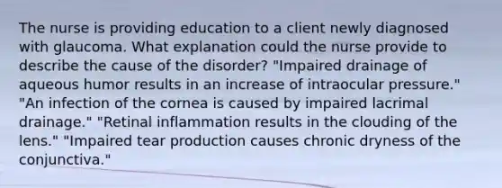 The nurse is providing education to a client newly diagnosed with glaucoma. What explanation could the nurse provide to describe the cause of the disorder? "Impaired drainage of aqueous humor results in an increase of intraocular pressure." "An infection of the cornea is caused by impaired lacrimal drainage." "Retinal inflammation results in the clouding of the lens." "Impaired tear production causes chronic dryness of the conjunctiva."