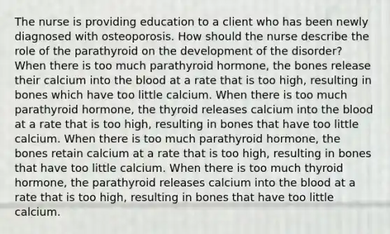 The nurse is providing education to a client who has been newly diagnosed with osteoporosis. How should the nurse describe the role of the parathyroid on the development of the disorder? When there is too much parathyroid hormone, the bones release their calcium into the blood at a rate that is too high, resulting in bones which have too little calcium. When there is too much parathyroid hormone, the thyroid releases calcium into the blood at a rate that is too high, resulting in bones that have too little calcium. When there is too much parathyroid hormone, the bones retain calcium at a rate that is too high, resulting in bones that have too little calcium. When there is too much thyroid hormone, the parathyroid releases calcium into the blood at a rate that is too high, resulting in bones that have too little calcium.