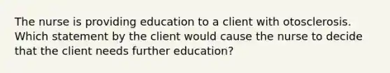 The nurse is providing education to a client with otosclerosis. Which statement by the client would cause the nurse to decide that the client needs further education?