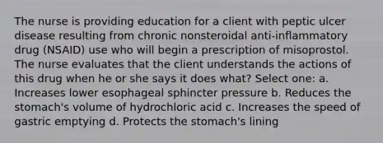 The nurse is providing education for a client with peptic ulcer disease resulting from chronic nonsteroidal anti-inflammatory drug (NSAID) use who will begin a prescription of misoprostol. The nurse evaluates that the client understands the actions of this drug when he or she says it does what? Select one: a. Increases lower esophageal sphincter pressure b. Reduces the stomach's volume of hydrochloric acid c. Increases the speed of gastric emptying d. Protects the stomach's lining