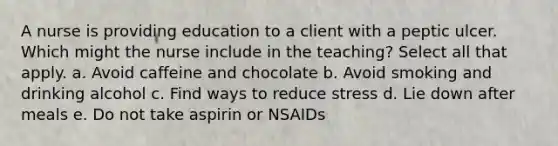 A nurse is providing education to a client with a peptic ulcer. Which might the nurse include in the teaching? Select all that apply. a. Avoid caffeine and chocolate b. Avoid smoking and drinking alcohol c. Find ways to reduce stress d. Lie down after meals e. Do not take aspirin or NSAIDs