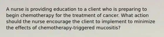 A nurse is providing education to a client who is preparing to begin chemotherapy for the treatment of cancer. What action should the nurse encourage the client to implement to minimize the effects of chemotherapy-triggered mucositis?