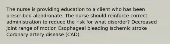 The nurse is providing education to a client who has been prescribed alendronate. The nurse should reinforce correct administration to reduce the risk for what disorder? Decreased joint range of motion Esophageal bleeding Ischemic stroke Coronary artery disease (CAD)