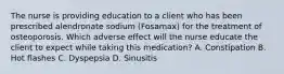 The nurse is providing education to a client who has been prescribed alendronate sodium​ (Fosamax) for the treatment of osteoporosis. Which adverse effect will the nurse educate the client to expect while taking this​ medication? A. Constipation B. Hot flashes C. Dyspepsia D. Sinusitis