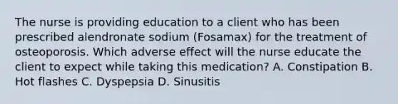 The nurse is providing education to a client who has been prescribed alendronate sodium​ (Fosamax) for the treatment of osteoporosis. Which adverse effect will the nurse educate the client to expect while taking this​ medication? A. Constipation B. Hot flashes C. Dyspepsia D. Sinusitis