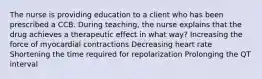 The nurse is providing education to a client who has been prescribed a CCB. During teaching, the nurse explains that the drug achieves a therapeutic effect in what way? Increasing the force of myocardial contractions Decreasing heart rate Shortening the time required for repolarization Prolonging the QT interval