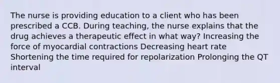 The nurse is providing education to a client who has been prescribed a CCB. During teaching, the nurse explains that the drug achieves a therapeutic effect in what way? Increasing the force of myocardial contractions Decreasing heart rate Shortening the time required for repolarization Prolonging the QT interval