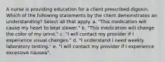 A nurse is providing education for a client prescribed digoxin. Which of the following statements by the client demonstrates an understanding? Select all that apply. a. "This medication will cause my heart to beat slower." b. "This medication will change the color of my urine." c. "I will contact my provider if I experience visual changes." d. "I understand I need weekly laboratory testing." e. "I will contact my provider if I experience excessive nausea".