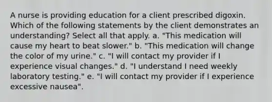 A nurse is providing education for a client prescribed digoxin. Which of the following statements by the client demonstrates an understanding? Select all that apply. a. "This medication will cause my heart to beat slower." b. "This medication will change the color of my urine." c. "I will contact my provider if I experience visual changes." d. "I understand I need weekly laboratory testing." e. "I will contact my provider if I experience excessive nausea".