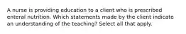 A nurse is providing education to a client who is prescribed enteral nutrition. Which statements made by the client indicate an understanding of the teaching?​ Select all that apply.