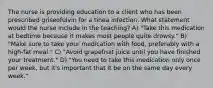 The nurse is providing education to a client who has been prescribed griseofulvin for a tinea infection. What statement would the nurse include in the teaching? A) "Take this medication at bedtime because it makes most people quite drowsy." B) "Make sure to take your medication with food, preferably with a high-fat meal." C) "Avoid grapefruit juice until you have finished your treatment." D) "You need to take this medication only once per week, but it's important that it be on the same day every week."