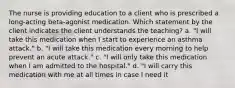 The nurse is providing education to a client who is prescribed a long-acting beta-agonist medication. Which statement by the client indicates the client understands the teaching? a. "I will take this medication when I start to experience an asthma attack." b. "I will take this medication every morning to help prevent an acute attack." c. "I will only take this medication when I am admitted to the hospital." d. "I will carry this medication with me at all times in case I need it