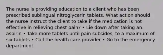 The nurse is providing education to a client who has been prescribed sublingual nitroglycerin tablets. What action should the nurse instruct the client to take if the medication is not effective in relieving chest pain? • Lie down after taking an aspirin • Take more tablets until pain subsides, to a maximum of six tablets • Call the health care provider • Go to the emergency department