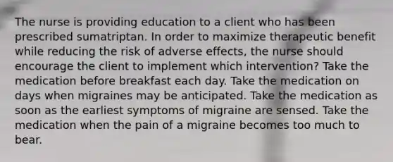 The nurse is providing education to a client who has been prescribed sumatriptan. In order to maximize therapeutic benefit while reducing the risk of adverse effects, the nurse should encourage the client to implement which intervention? Take the medication before breakfast each day. Take the medication on days when migraines may be anticipated. Take the medication as soon as the earliest symptoms of migraine are sensed. Take the medication when the pain of a migraine becomes too much to bear.