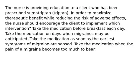 The nurse is providing education to a client who has been prescribed sumatriptan (triptan). In order to maximize therapeutic benefit while reducing the risk of adverse effects, the nurse should encourage the client to implement which intervention? Take the medication before breakfast each day. Take the medication on days when migraines may be anticipated. Take the medication as soon as the earliest symptoms of migraine are sensed. Take the medication when the pain of a migraine becomes too much to bear.