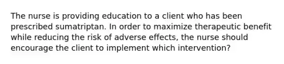 The nurse is providing education to a client who has been prescribed sumatriptan. In order to maximize therapeutic benefit while reducing the risk of adverse effects, the nurse should encourage the client to implement which intervention?