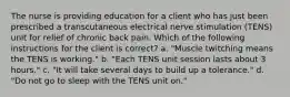 The nurse is providing education for a client who has just been prescribed a transcutaneous electrical nerve stimulation (TENS) unit for relief of chronic back pain. Which of the following instructions for the client is correct? a. "Muscle twitching means the TENS is working." b. "Each TENS unit session lasts about 3 hours." c. "It will take several days to build up a tolerance." d. "Do not go to sleep with the TENS unit on."