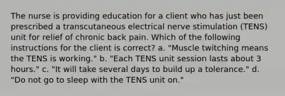 The nurse is providing education for a client who has just been prescribed a transcutaneous electrical nerve stimulation (TENS) unit for relief of chronic back pain. Which of the following instructions for the client is correct? a. "Muscle twitching means the TENS is working." b. "Each TENS unit session lasts about 3 hours." c. "It will take several days to build up a tolerance." d. "Do not go to sleep with the TENS unit on."