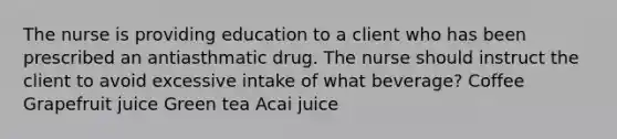 The nurse is providing education to a client who has been prescribed an antiasthmatic drug. The nurse should instruct the client to avoid excessive intake of what beverage? Coffee Grapefruit juice Green tea Acai juice