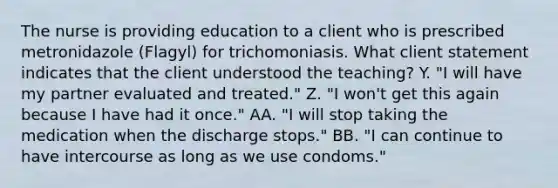 The nurse is providing education to a client who is prescribed metronidazole (Flagyl) for trichomoniasis. What client statement indicates that the client understood the teaching? Y. "I will have my partner evaluated and treated." Z. "I won't get this again because I have had it once." AA. "I will stop taking the medication when the discharge stops." BB. "I can continue to have intercourse as long as we use condoms."