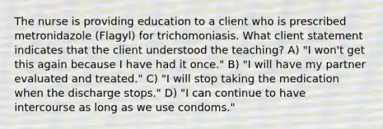 The nurse is providing education to a client who is prescribed metronidazole (Flagyl) for trichomoniasis. What client statement indicates that the client understood the teaching? A) "I won't get this again because I have had it once." B) "I will have my partner evaluated and treated." C) "I will stop taking the medication when the discharge stops." D) "I can continue to have intercourse as long as we use condoms."