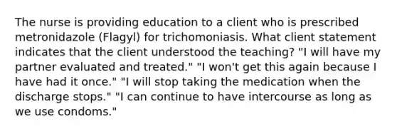 The nurse is providing education to a client who is prescribed metronidazole (Flagyl) for trichomoniasis. What client statement indicates that the client understood the teaching? "I will have my partner evaluated and treated." "I won't get this again because I have had it once." "I will stop taking the medication when the discharge stops." "I can continue to have intercourse as long as we use condoms."