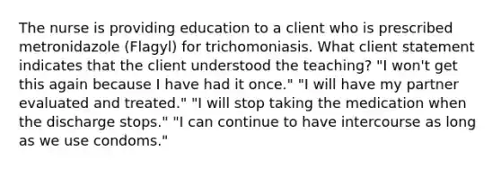 The nurse is providing education to a client who is prescribed metronidazole (Flagyl) for trichomoniasis. What client statement indicates that the client understood the teaching? "I won't get this again because I have had it once." "I will have my partner evaluated and treated." "I will stop taking the medication when the discharge stops." "I can continue to have intercourse as long as we use condoms."