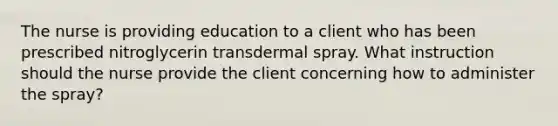 The nurse is providing education to a client who has been prescribed nitroglycerin transdermal spray. What instruction should the nurse provide the client concerning how to administer the spray?