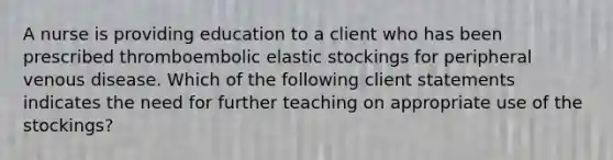 A nurse is providing education to a client who has been prescribed thromboembolic elastic stockings for peripheral venous disease. Which of the following client statements indicates the need for further teaching on appropriate use of the stockings?