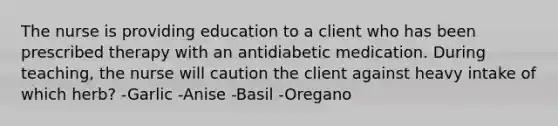 The nurse is providing education to a client who has been prescribed therapy with an antidiabetic medication. During teaching, the nurse will caution the client against heavy intake of which herb? -Garlic -Anise -Basil -Oregano