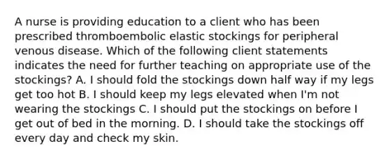 A nurse is providing education to a client who has been prescribed thromboembolic elastic stockings for peripheral venous disease. Which of the following client statements indicates the need for further teaching on appropriate use of the stockings? A. I should fold the stockings down half way if my legs get too hot B. I should keep my legs elevated when I'm not wearing the stockings C. I should put the stockings on before I get out of bed in the morning. D. I should take the stockings off every day and check my skin.