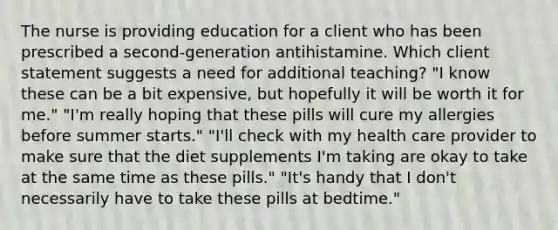 The nurse is providing education for a client who has been prescribed a second-generation antihistamine. Which client statement suggests a need for additional teaching? "I know these can be a bit expensive, but hopefully it will be worth it for me." "I'm really hoping that these pills will cure my allergies before summer starts." "I'll check with my health care provider to make sure that the diet supplements I'm taking are okay to take at the same time as these pills." "It's handy that I don't necessarily have to take these pills at bedtime."