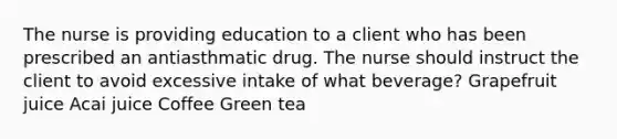 The nurse is providing education to a client who has been prescribed an antiasthmatic drug. The nurse should instruct the client to avoid excessive intake of what beverage? Grapefruit juice Acai juice Coffee Green tea