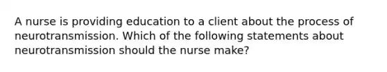 A nurse is providing education to a client about the process of neurotransmission. Which of the following statements about neurotransmission should the nurse make?