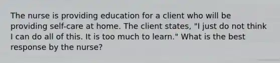 The nurse is providing education for a client who will be providing self-care at home. The client states, "I just do not think I can do all of this. It is too much to learn." What is the best response by the nurse?