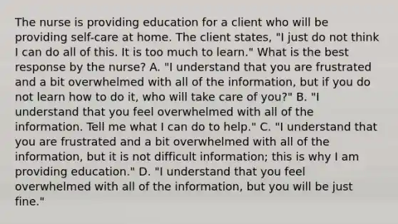 The nurse is providing education for a client who will be providing self-care at home. The client states, "I just do not think I can do all of this. It is too much to learn." What is the best response by the nurse? A. "I understand that you are frustrated and a bit overwhelmed with all of the information, but if you do not learn how to do it, who will take care of you?" B. "I understand that you feel overwhelmed with all of the information. Tell me what I can do to help." C. "I understand that you are frustrated and a bit overwhelmed with all of the information, but it is not difficult information; this is why I am providing education." D. "I understand that you feel overwhelmed with all of the information, but you will be just fine."