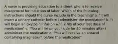 A nurse is providing education to a client who is to receive misoprostol for induction of labor. Which of the following instructions should the nurse include in the teaching? a. " I will insert a urinary catheter before I administer the medication" b. "I will begin an oxytocin infusion w/in 2 hrs of your last dose of medication" c. "You will lie on your side for 40 minutes after I administer the medication d. "You will receive an antacid containing magnesium before the medication"