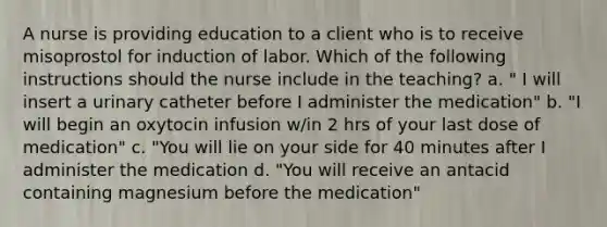 A nurse is providing education to a client who is to receive misoprostol for induction of labor. Which of the following instructions should the nurse include in the teaching? a. " I will insert a urinary catheter before I administer the medication" b. "I will begin an oxytocin infusion w/in 2 hrs of your last dose of medication" c. "You will lie on your side for 40 minutes after I administer the medication d. "You will receive an antacid containing magnesium before the medication"