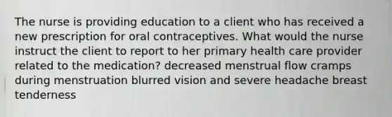 The nurse is providing education to a client who has received a new prescription for oral contraceptives. What would the nurse instruct the client to report to her primary health care provider related to the medication? decreased menstrual flow cramps during menstruation blurred vision and severe headache breast tenderness