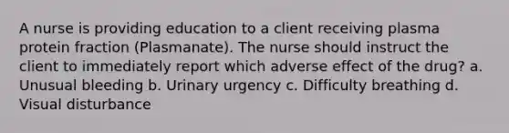 A nurse is providing education to a client receiving plasma protein fraction (Plasmanate). The nurse should instruct the client to immediately report which adverse effect of the drug? a. Unusual bleeding b. Urinary urgency c. Difficulty breathing d. Visual disturbance