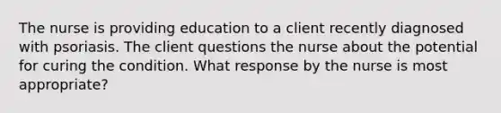 The nurse is providing education to a client recently diagnosed with psoriasis. The client questions the nurse about the potential for curing the condition. What response by the nurse is most appropriate?