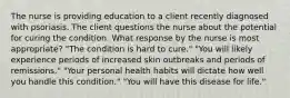 The nurse is providing education to a client recently diagnosed with psoriasis. The client questions the nurse about the potential for curing the condition. What response by the nurse is most appropriate? "The condition is hard to cure." "You will likely experience periods of increased skin outbreaks and periods of remissions." "Your personal health habits will dictate how well you handle this condition." "You will have this disease for life."