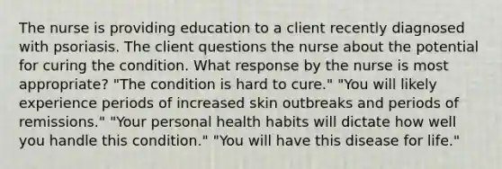 The nurse is providing education to a client recently diagnosed with psoriasis. The client questions the nurse about the potential for curing the condition. What response by the nurse is most appropriate? "The condition is hard to cure." "You will likely experience periods of increased skin outbreaks and periods of remissions." "Your personal health habits will dictate how well you handle this condition." "You will have this disease for life."