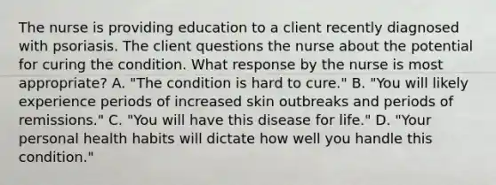 The nurse is providing education to a client recently diagnosed with psoriasis. The client questions the nurse about the potential for curing the condition. What response by the nurse is most appropriate? A. "The condition is hard to cure." B. "You will likely experience periods of increased skin outbreaks and periods of remissions." C. "You will have this disease for life." D. "Your personal health habits will dictate how well you handle this condition."