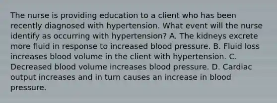 The nurse is providing education to a client who has been recently diagnosed with hypertension. What event will the nurse identify as occurring with hypertension? A. The kidneys excrete more fluid in response to increased blood pressure. B. Fluid loss increases blood volume in the client with hypertension. C. Decreased blood volume increases blood pressure. D. Cardiac output increases and in turn causes an increase in blood pressure.