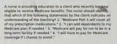 A nurse is providing education to a client who recently became eligible to receive Medicare benefits. The nurse should identify that which of the following statements by the client indicates an understanding of the teaching? 1. "Medicare Part A will cover all of my prescription medications." 2. "I can add dependents to my Medicare plan if needed." 3. "Medicare will pay for me to be in a long-term facility if needed." 4. "I will have to pay for Medicare coverage if I choose to enroll."